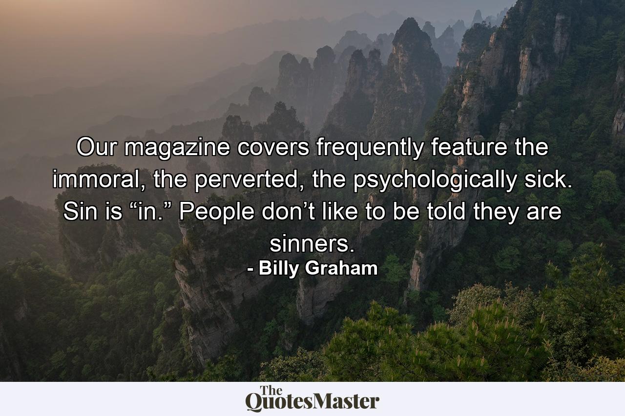 Our magazine covers frequently feature the immoral, the perverted, the psychologically sick. Sin is “in.” People don’t like to be told they are sinners. - Quote by Billy Graham