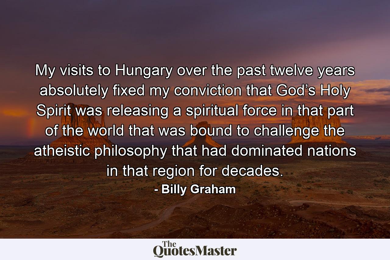 My visits to Hungary over the past twelve years absolutely fixed my conviction that God’s Holy Spirit was releasing a spiritual force in that part of the world that was bound to challenge the atheistic philosophy that had dominated nations in that region for decades. - Quote by Billy Graham