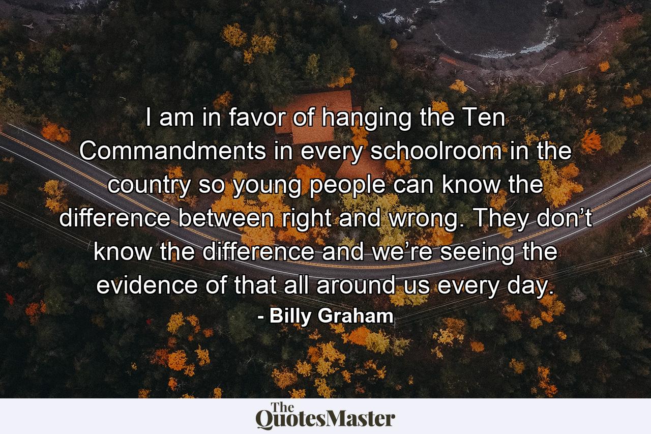 I am in favor of hanging the Ten Commandments in every schoolroom in the country so young people can know the difference between right and wrong. They don’t know the difference and we’re seeing the evidence of that all around us every day. - Quote by Billy Graham