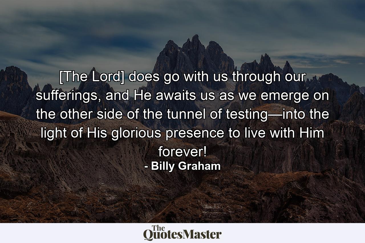 [The Lord] does go with us through our sufferings, and He awaits us as we emerge on the other side of the tunnel of testing—into the light of His glorious presence to live with Him forever! - Quote by Billy Graham