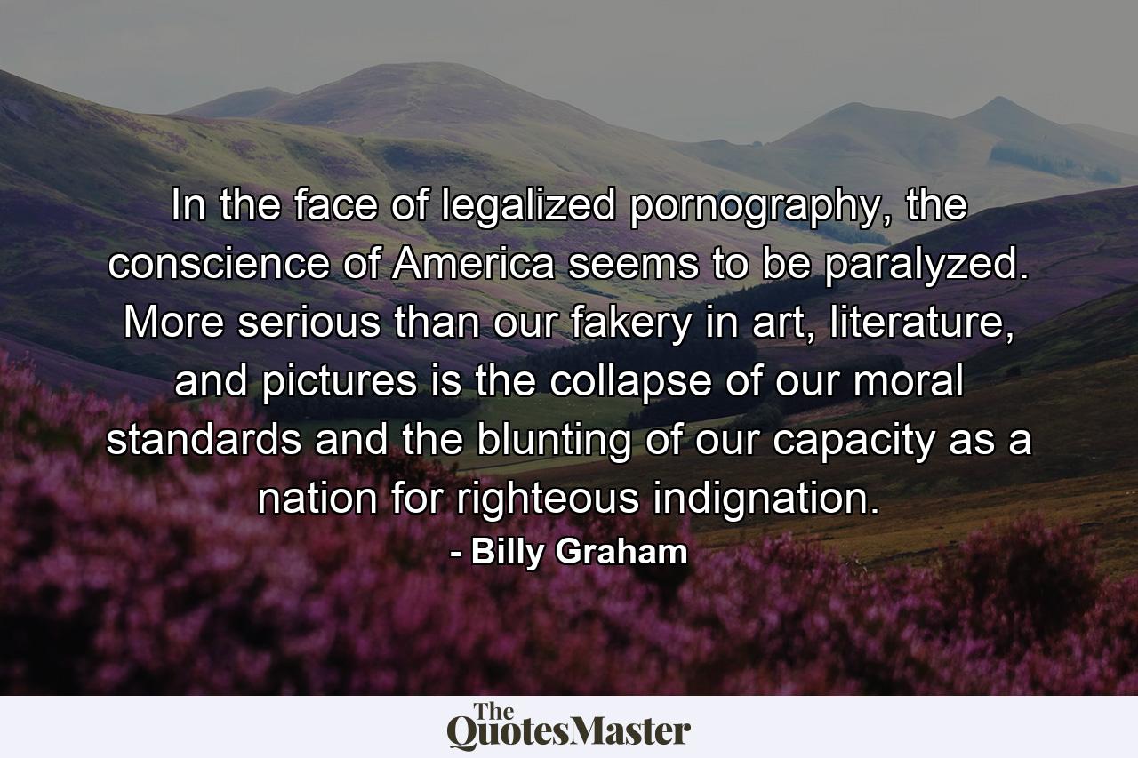 In the face of legalized pornography, the conscience of America seems to be paralyzed. More serious than our fakery in art, literature, and pictures is the collapse of our moral standards and the blunting of our capacity as a nation for righteous indignation. - Quote by Billy Graham