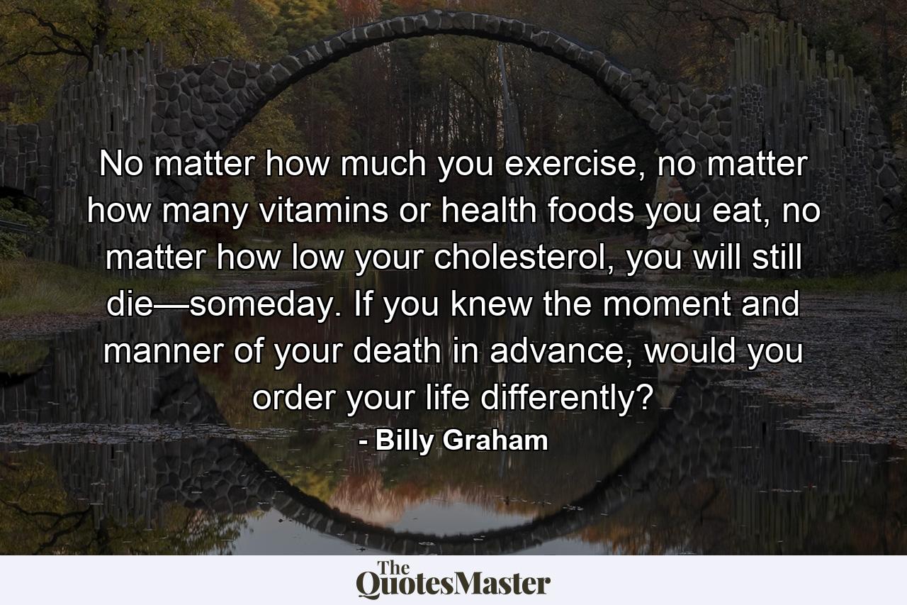 No matter how much you exercise, no matter how many vitamins or health foods you eat, no matter how low your cholesterol, you will still die—someday. If you knew the moment and manner of your death in advance, would you order your life differently? - Quote by Billy Graham