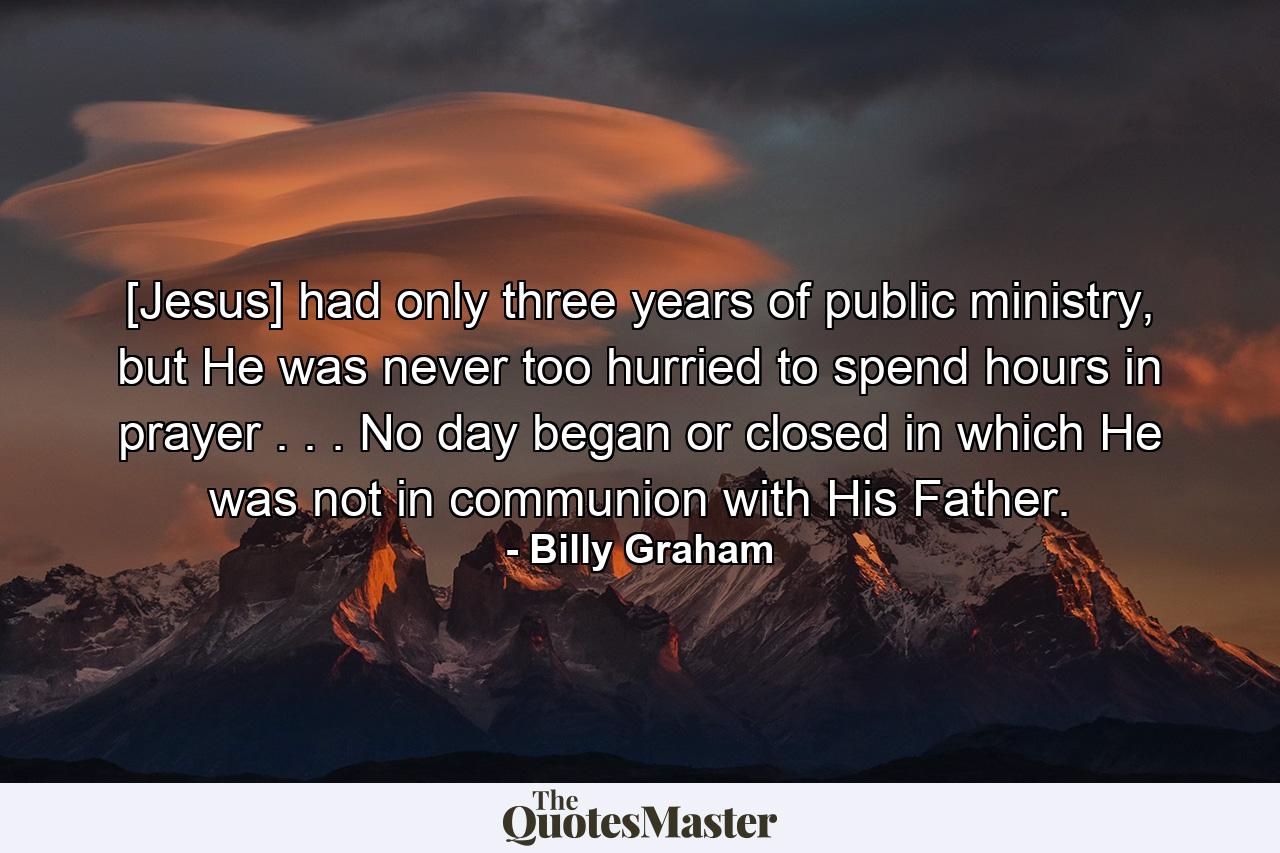 [Jesus] had only three years of public ministry, but He was never too hurried to spend hours in prayer . . . No day began or closed in which He was not in communion with His Father. - Quote by Billy Graham