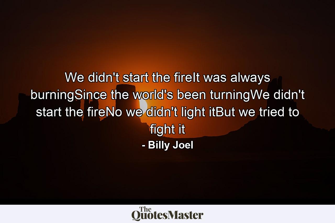 We didn't start the fireIt was always burningSince the world's been turningWe didn't start the fireNo we didn't light itBut we tried to fight it - Quote by Billy Joel