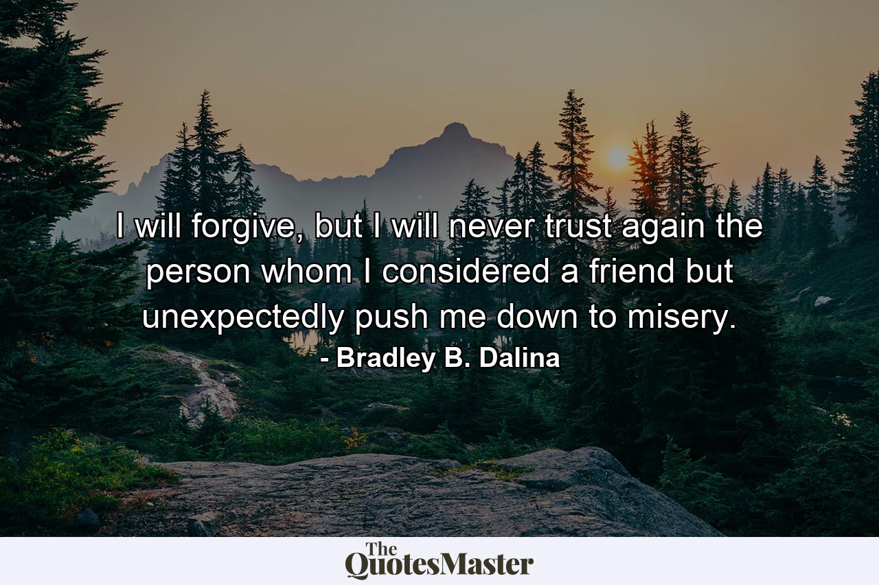 I will forgive, but I will never trust again the person whom I considered a friend but unexpectedly push me down to misery. - Quote by Bradley B. Dalina