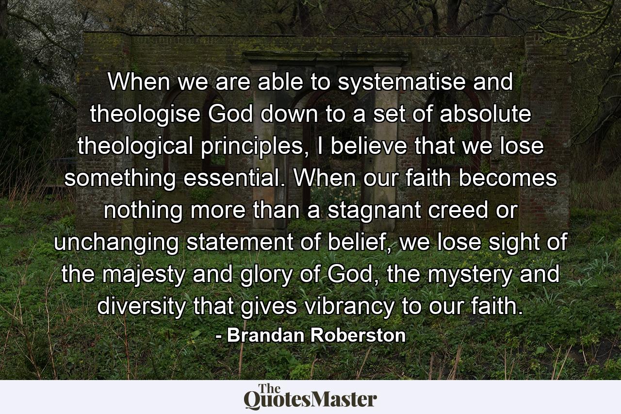 When we are able to systematise and theologise God down to a set of absolute theological principles, I believe that we lose something essential. When our faith becomes nothing more than a stagnant creed or unchanging statement of belief, we lose sight of the majesty and glory of God, the mystery and diversity that gives vibrancy to our faith. - Quote by Brandan Roberston