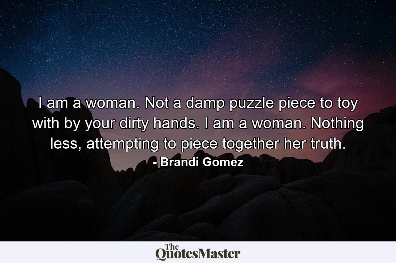 I am a woman. Not a damp puzzle piece to toy with by your dirty hands. I am a woman. Nothing less, attempting to piece together her truth. - Quote by Brandi Gomez