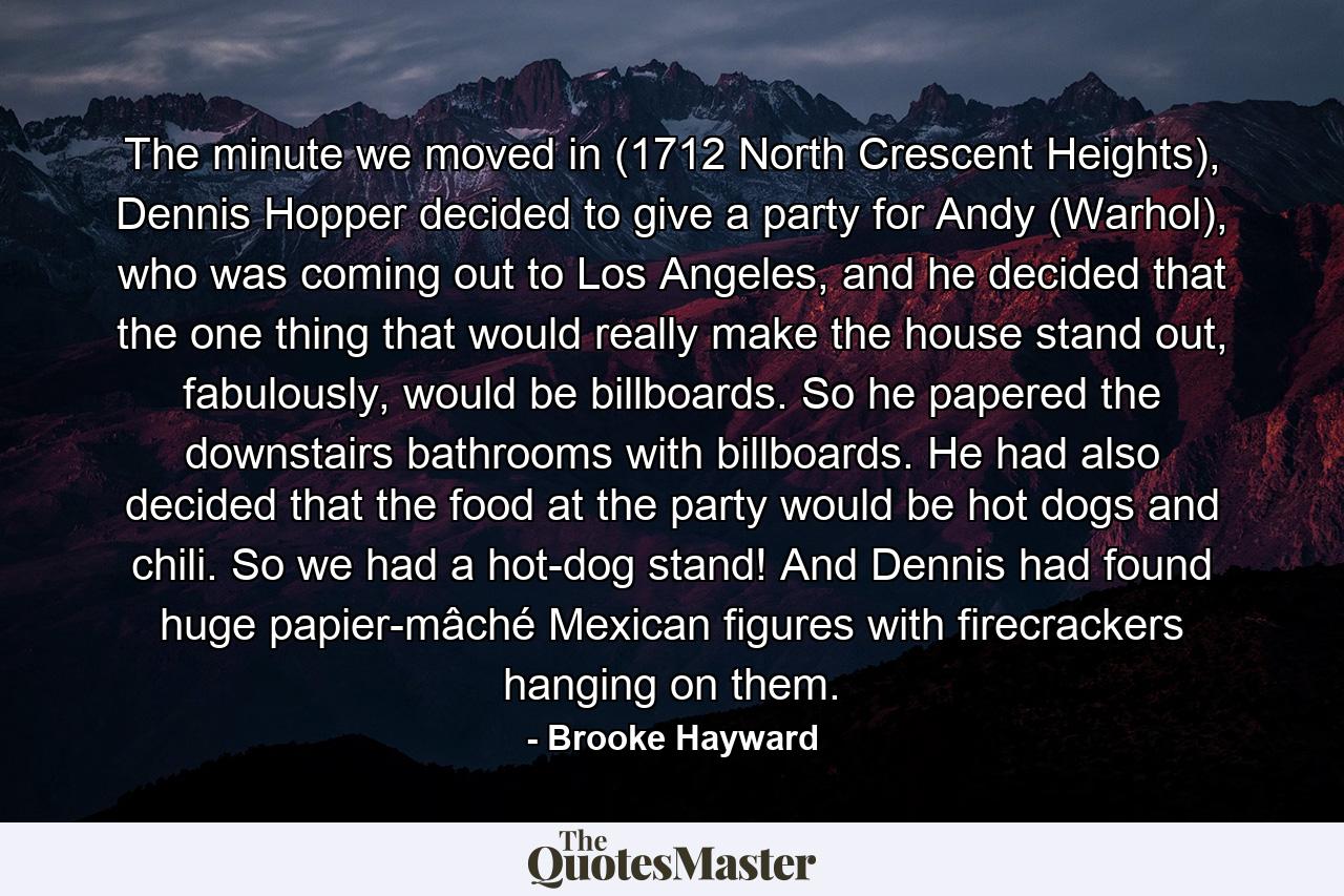 The minute we moved in (1712 North Crescent Heights), Dennis Hopper decided to give a party for Andy (Warhol), who was coming out to Los Angeles, and he decided that the one thing that would really make the house stand out, fabulously, would be billboards. So he papered the downstairs bathrooms with billboards. He had also decided that the food at the party would be hot dogs and chili. So we had a hot-dog stand! And Dennis had found huge papier-mâché Mexican figures with firecrackers hanging on them. - Quote by Brooke Hayward