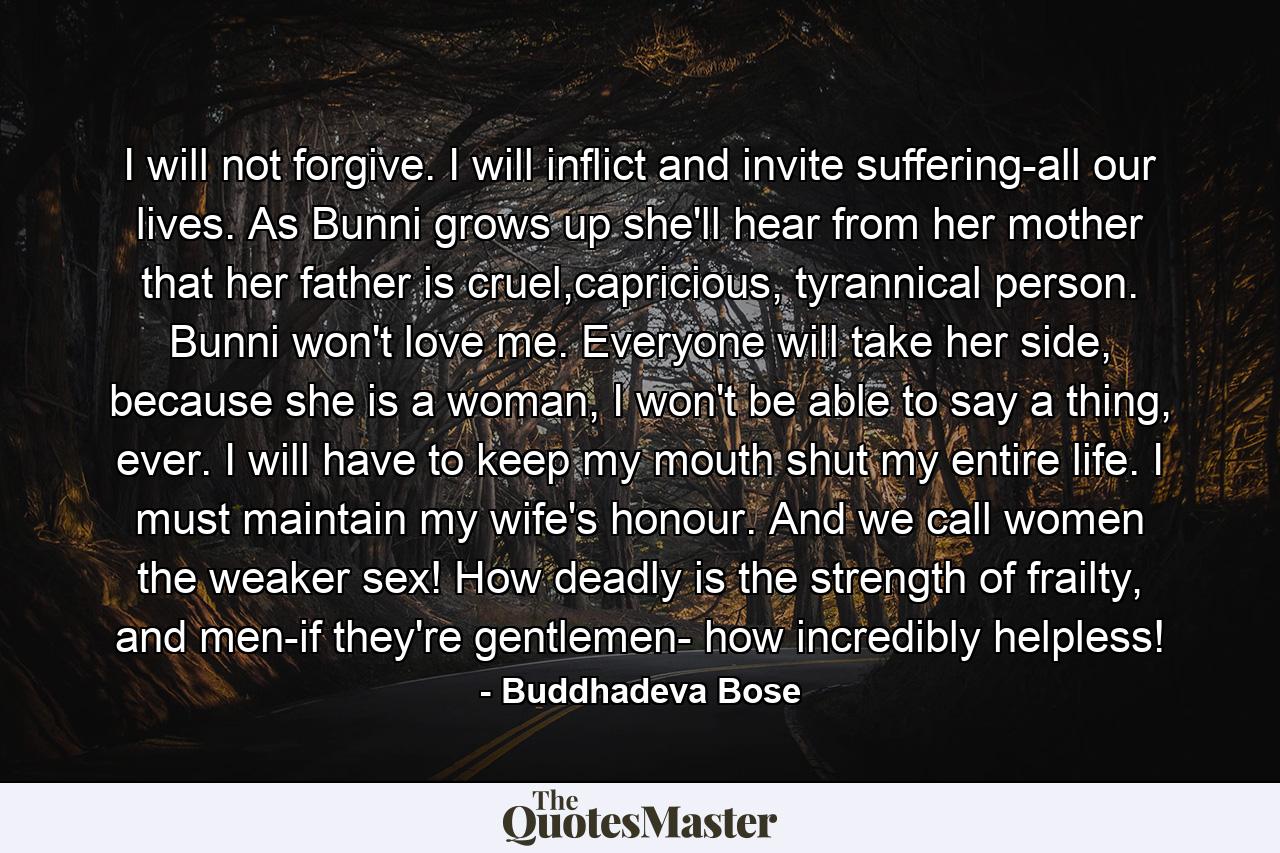 I will not forgive. I will inflict and invite suffering-all our lives. As Bunni grows up she'll hear from her mother that her father is cruel,capricious, tyrannical person. Bunni won't love me. Everyone will take her side, because she is a woman, I won't be able to say a thing, ever. I will have to keep my mouth shut my entire life. I must maintain my wife's honour. And we call women the weaker sex! How deadly is the strength of frailty, and men-if they're gentlemen- how incredibly helpless! - Quote by Buddhadeva Bose