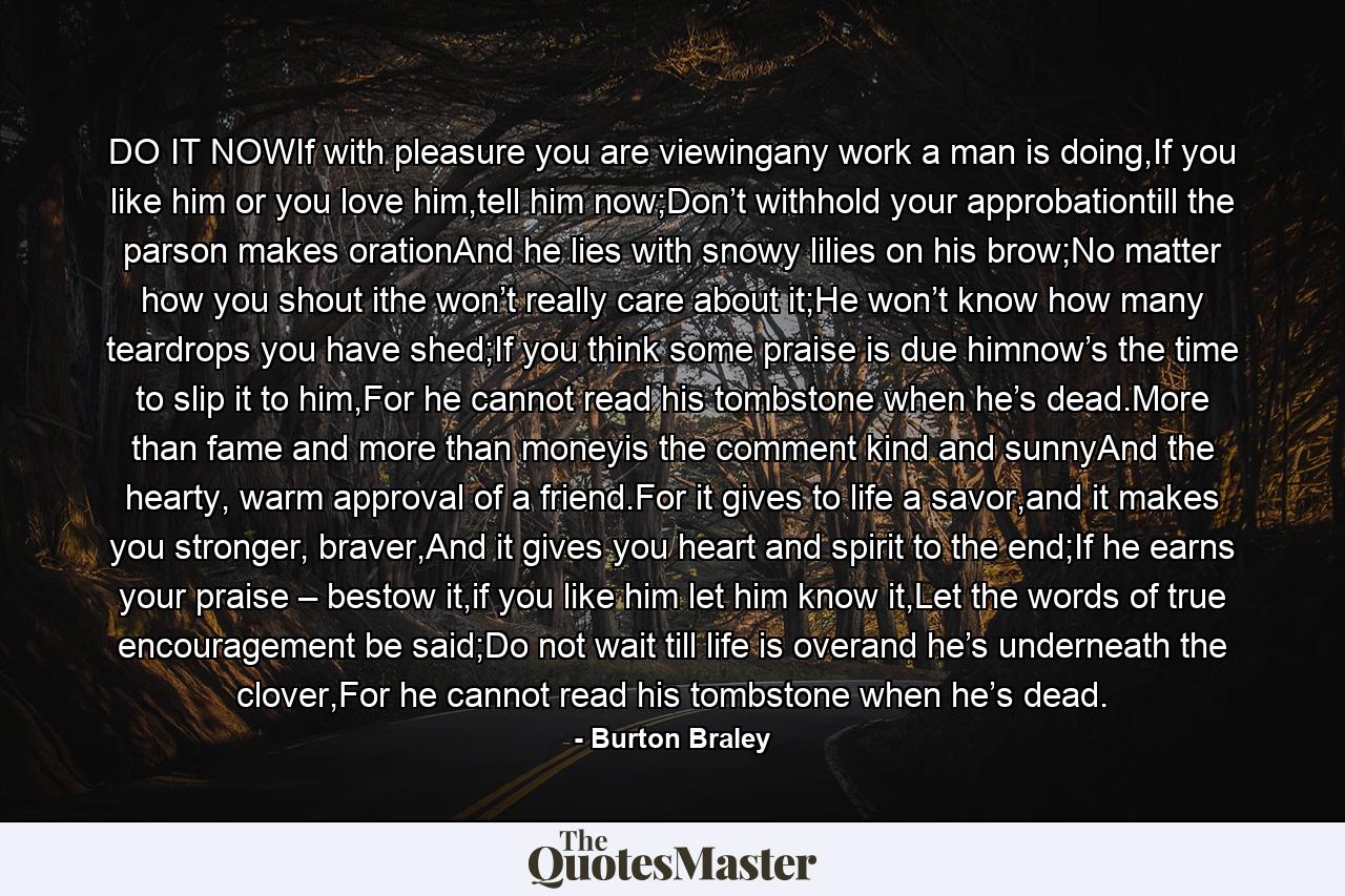 DO IT NOWIf with pleasure you are viewingany work a man is doing,If you like him or you love him,tell him now;Don’t withhold your approbationtill the parson makes orationAnd he lies with snowy lilies on his brow;No matter how you shout ithe won’t really care about it;He won’t know how many teardrops you have shed;If you think some praise is due himnow’s the time to slip it to him,For he cannot read his tombstone when he’s dead.More than fame and more than moneyis the comment kind and sunnyAnd the hearty, warm approval of a friend.For it gives to life a savor,and it makes you stronger, braver,And it gives you heart and spirit to the end;If he earns your praise – bestow it,if you like him let him know it,Let the words of true encouragement be said;Do not wait till life is overand he’s underneath the clover,For he cannot read his tombstone when he’s dead. - Quote by Burton Braley