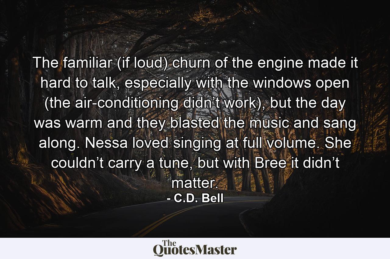 The familiar (if loud) churn of the engine made it hard to talk, especially with the windows open (the air-conditioning didn’t work), but the day was warm and they blasted the music and sang along. Nessa loved singing at full volume. She couldn’t carry a tune, but with Bree it didn’t matter. - Quote by C.D. Bell