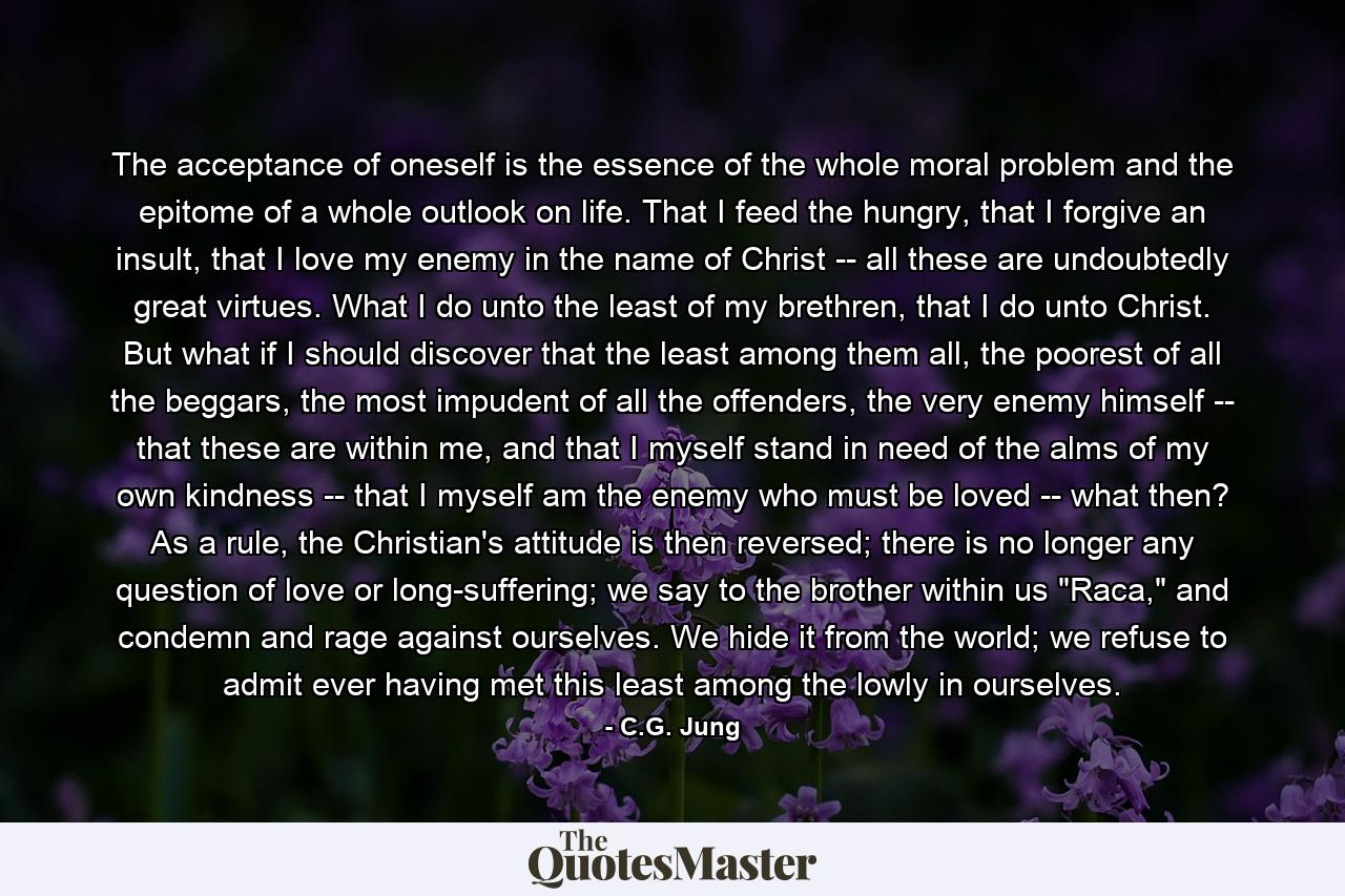 The acceptance of oneself is the essence of the whole moral problem and the epitome of a whole outlook on life. That I feed the hungry, that I forgive an insult, that I love my enemy in the name of Christ -- all these are undoubtedly great virtues. What I do unto the least of my brethren, that I do unto Christ. But what if I should discover that the least among them all, the poorest of all the beggars, the most impudent of all the offenders, the very enemy himself -- that these are within me, and that I myself stand in need of the alms of my own kindness -- that I myself am the enemy who must be loved -- what then? As a rule, the Christian's attitude is then reversed; there is no longer any question of love or long-suffering; we say to the brother within us 