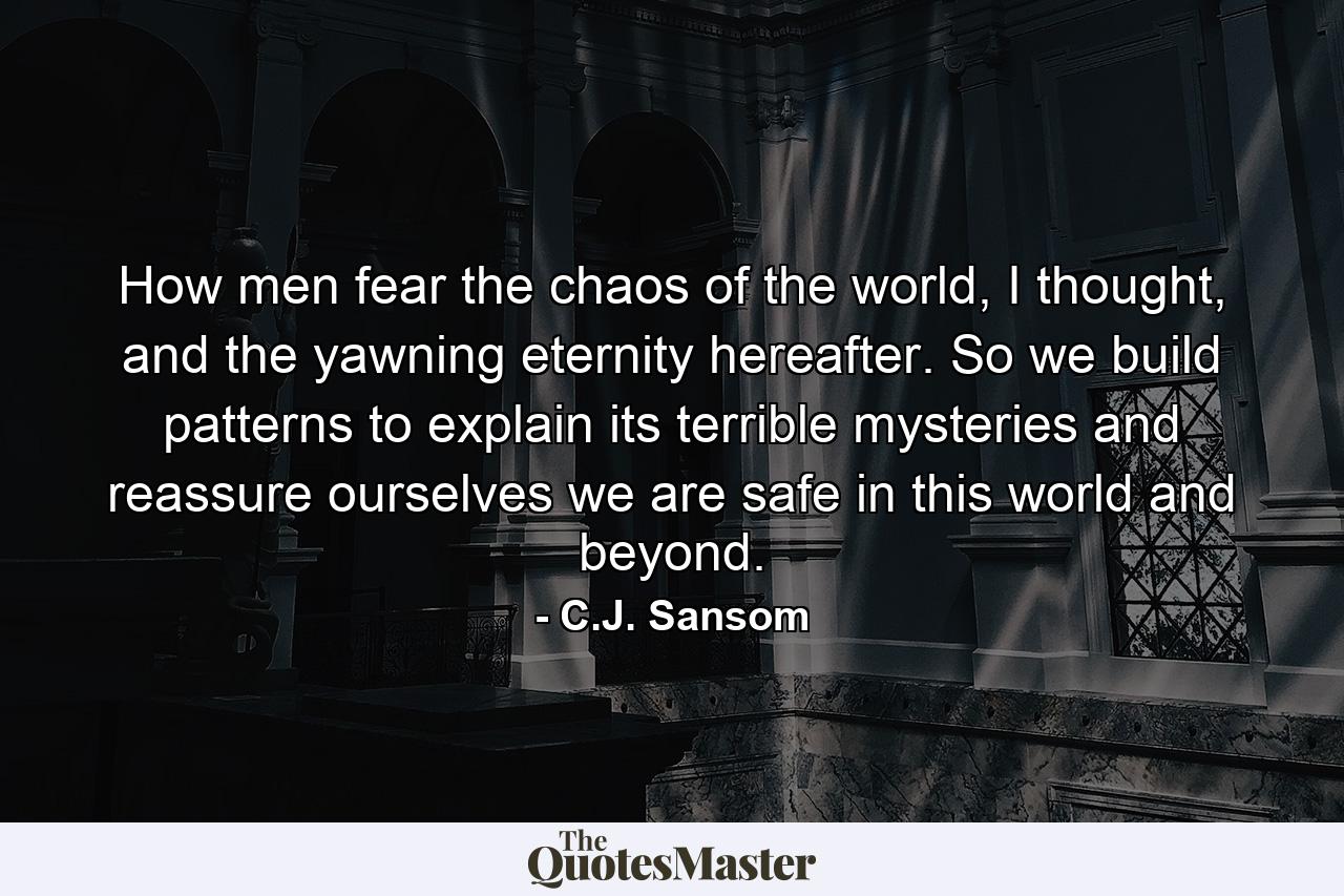 How men fear the chaos of the world, I thought, and the yawning eternity hereafter. So we build patterns to explain its terrible mysteries and reassure ourselves we are safe in this world and beyond. - Quote by C.J. Sansom