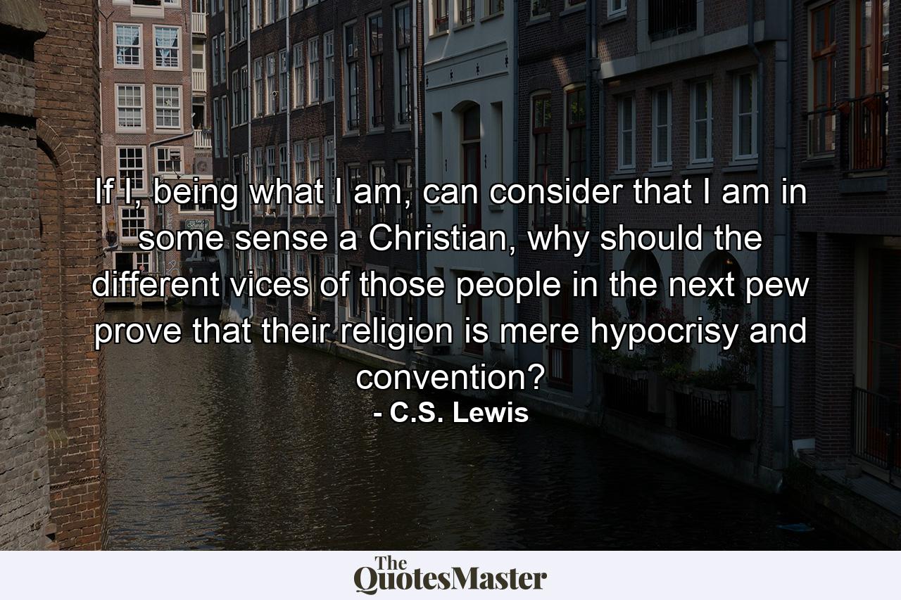 If I, being what I am, can consider that I am in some sense a Christian, why should the different vices of those people in the next pew prove that their religion is mere hypocrisy and convention? - Quote by C.S. Lewis