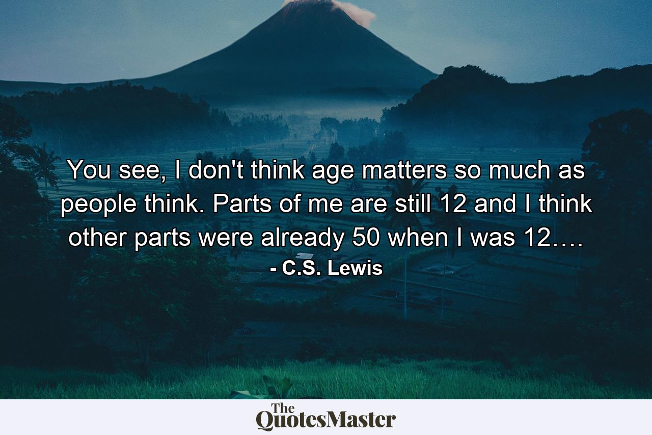 You see, I don't think age matters so much as people think. Parts of me are still 12 and I think other parts were already 50 when I was 12…. - Quote by C.S. Lewis