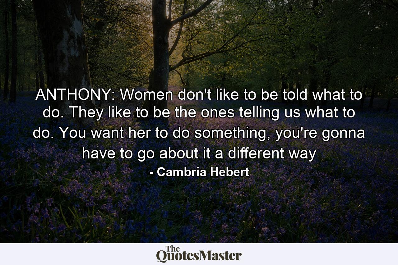 ANTHONY: Women don't like to be told what to do. They like to be the ones telling us what to do. You want her to do something, you're gonna have to go about it a different way - Quote by Cambria Hebert