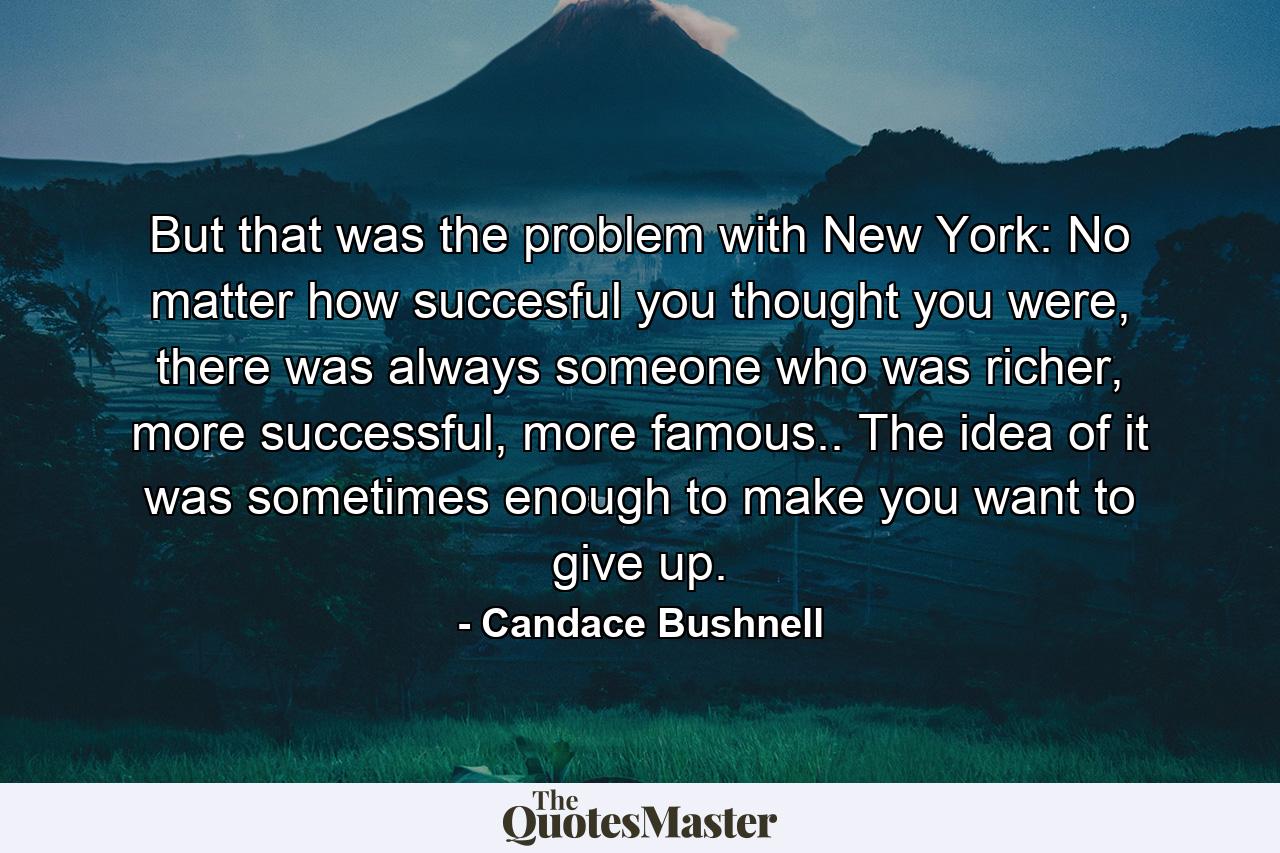 But that was the problem with New York: No matter how succesful you thought you were, there was always someone who was richer, more successful, more famous.. The idea of it was sometimes enough to make you want to give up. - Quote by Candace Bushnell