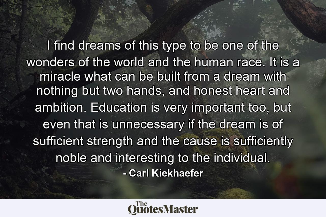 I find dreams of this type to be one of the wonders of the world and the human race. It is a miracle what can be built from a dream with nothing but two hands, and honest heart and ambition. Education is very important too, but even that is unnecessary if the dream is of sufficient strength and the cause is sufficiently noble and interesting to the individual. - Quote by Carl Kiekhaefer