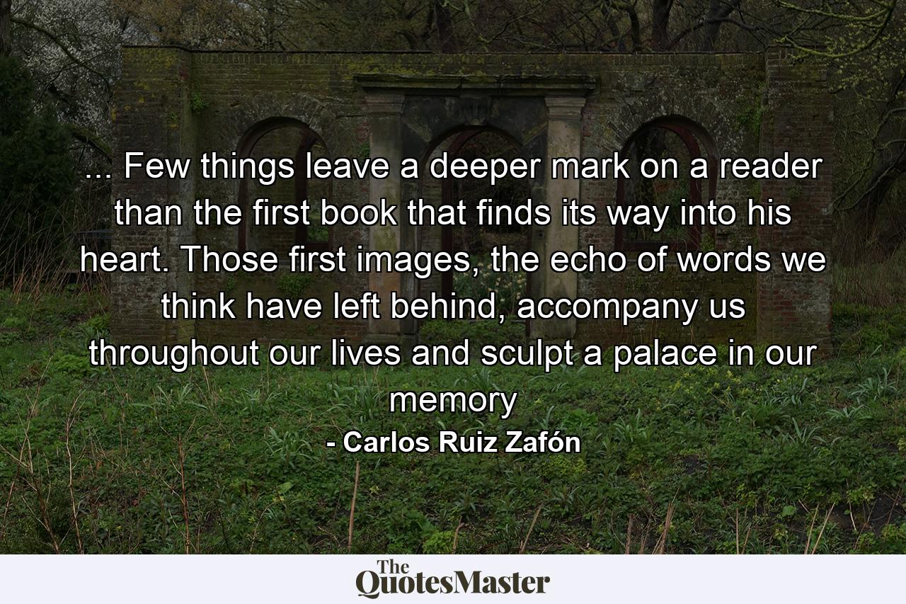 ... Few things leave a deeper mark on a reader than the first book that finds its way into his heart. Those first images, the echo of words we think have left behind, accompany us throughout our lives and sculpt a palace in our memory - Quote by Carlos Ruiz Zafón