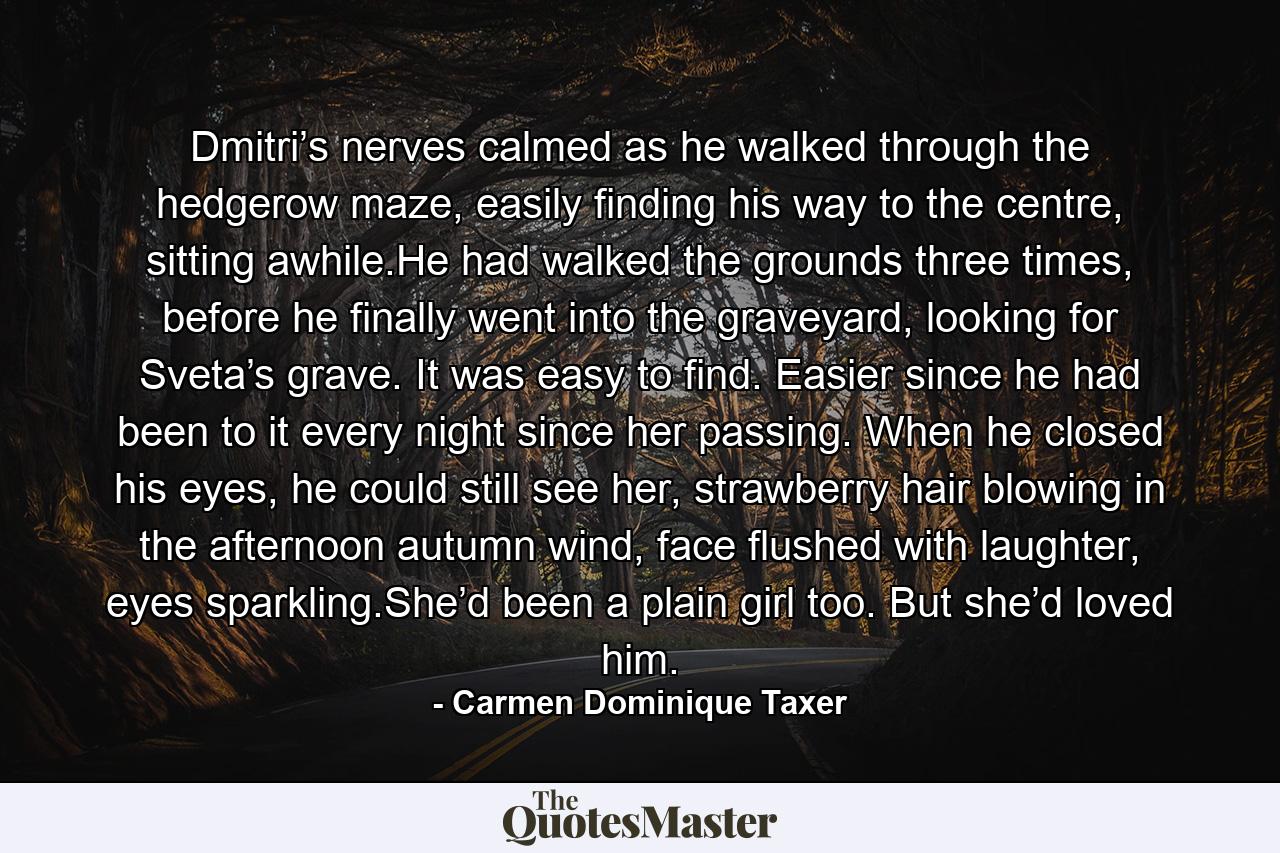 Dmitri’s nerves calmed as he walked through the hedgerow maze, easily finding his way to the centre, sitting awhile.He had walked the grounds three times, before he finally went into the graveyard, looking for Sveta’s grave. It was easy to find. Easier since he had been to it every night since her passing. When he closed his eyes, he could still see her, strawberry hair blowing in the afternoon autumn wind, face flushed with laughter, eyes sparkling.She’d been a plain girl too. But she’d loved him. - Quote by Carmen Dominique Taxer