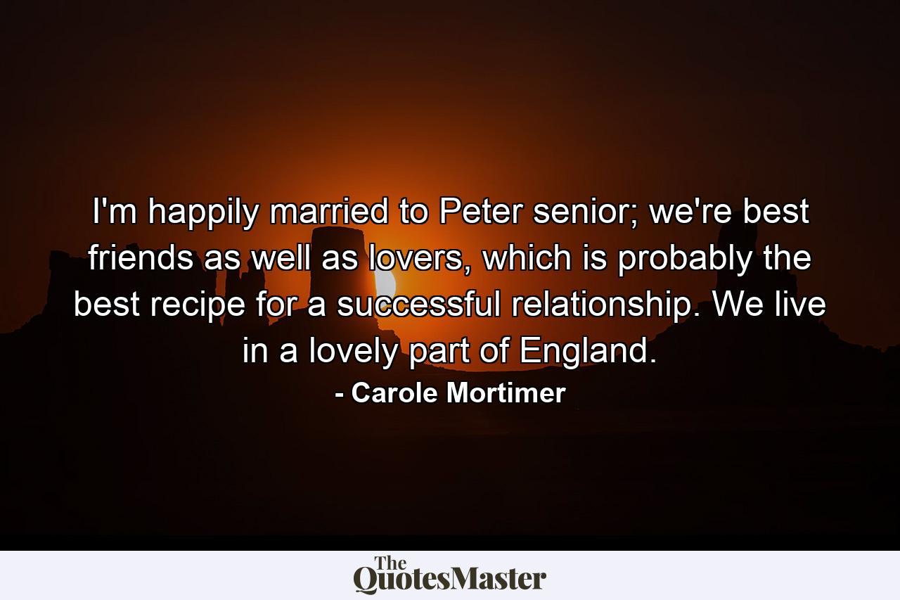 I'm happily married to Peter senior; we're best friends as well as lovers, which is probably the best recipe for a successful relationship. We live in a lovely part of England. - Quote by Carole Mortimer