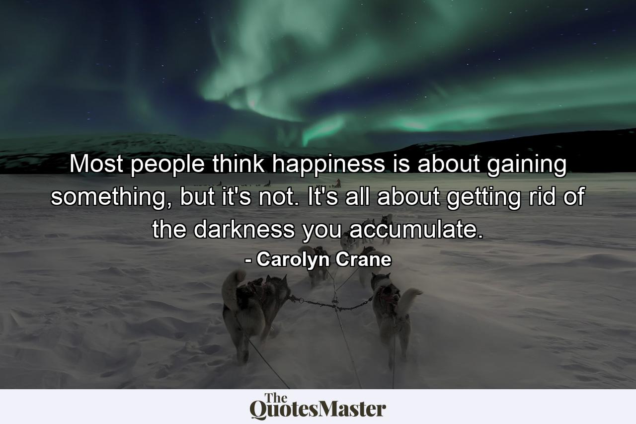 Most people think happiness is about gaining something, but it's not. It's all about getting rid of the darkness you accumulate. - Quote by Carolyn Crane