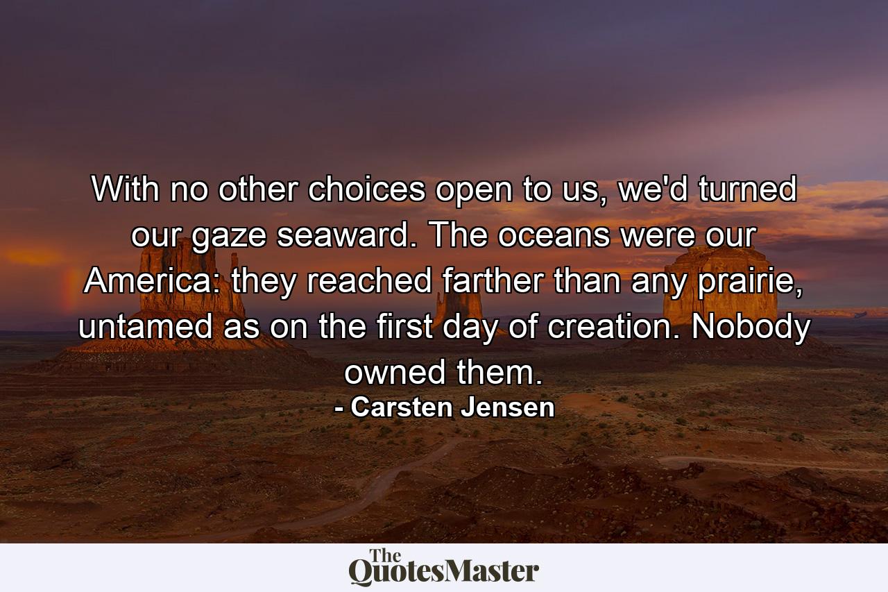 With no other choices open to us, we'd turned our gaze seaward. The oceans were our America: they reached farther than any prairie, untamed as on the first day of creation. Nobody owned them. - Quote by Carsten Jensen