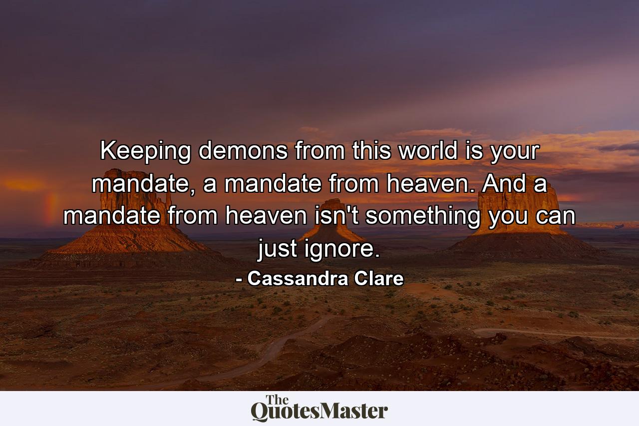 Keeping demons from this world is your mandate, a mandate from heaven. And a mandate from heaven isn't something you can just ignore. - Quote by Cassandra Clare