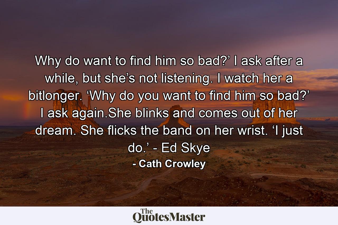 Why do want to find him so bad?’ I ask after a while, but she’s not listening. I watch her a bitlonger. ‘Why do you want to find him so bad?’ I ask again.She blinks and comes out of her dream. She flicks the band on her wrist. ‘I just do.’ - Ed Skye - Quote by Cath Crowley