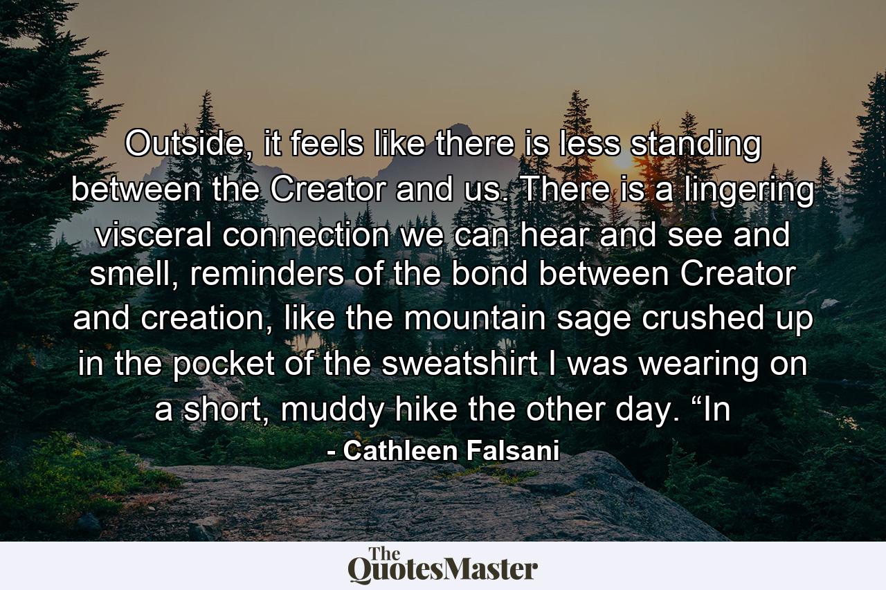 Outside, it feels like there is less standing between the Creator and us. There is a lingering visceral connection we can hear and see and smell, reminders of the bond between Creator and creation, like the mountain sage crushed up in the pocket of the sweatshirt I was wearing on a short, muddy hike the other day. “In - Quote by Cathleen Falsani