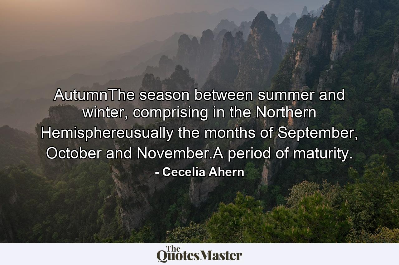 AutumnThe season between summer and winter, comprising in the Northern Hemisphereusually the months of September, October and November.A period of maturity. - Quote by Cecelia Ahern