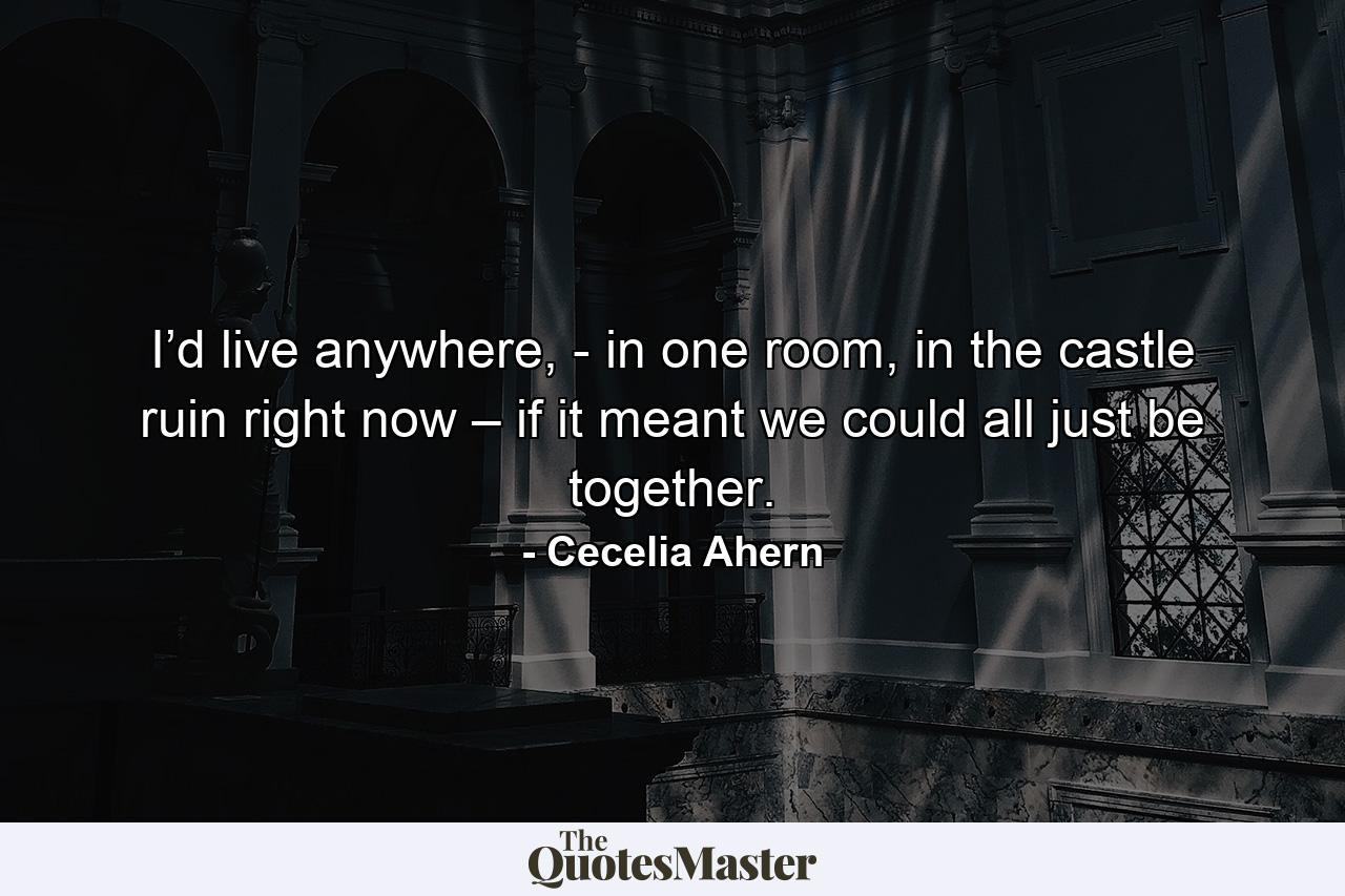 I’d live anywhere, - in one room, in the castle ruin right now – if it meant we could all just be together. - Quote by Cecelia Ahern