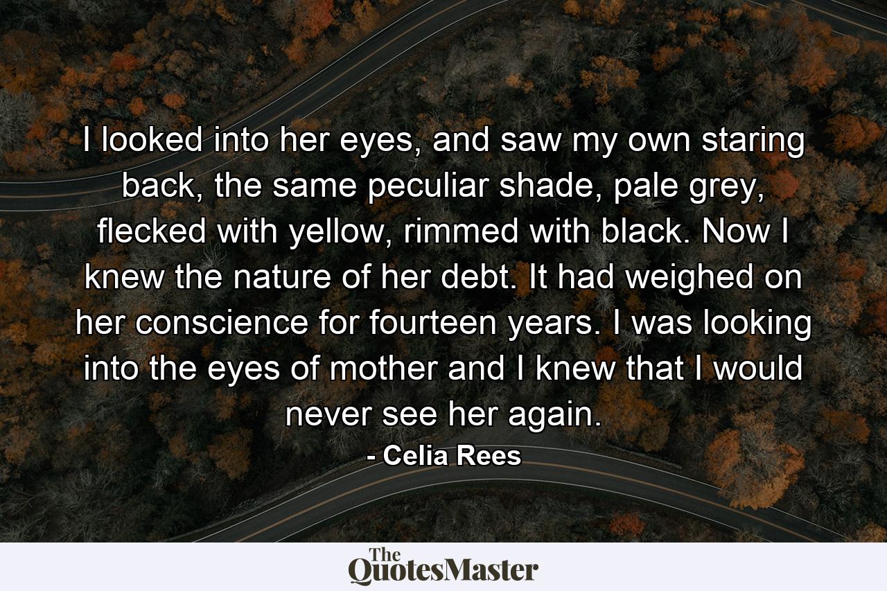 I looked into her eyes, and saw my own staring back, the same peculiar shade, pale grey, flecked with yellow, rimmed with black. Now I knew the nature of her debt. It had weighed on her conscience for fourteen years. I was looking into the eyes of mother and I knew that I would never see her again. - Quote by Celia Rees