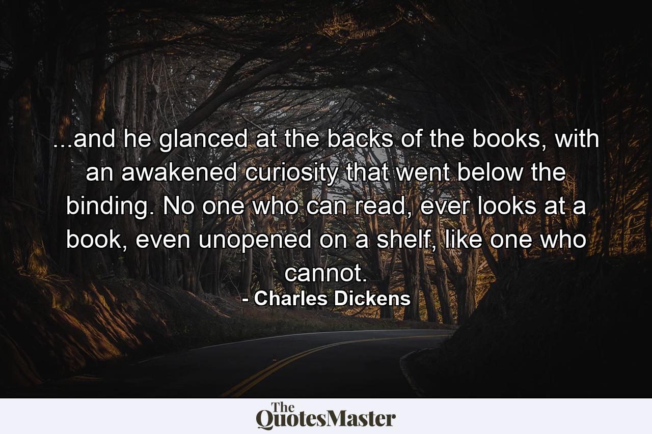 ...and he glanced at the backs of the books, with an awakened curiosity that went below the binding. No one who can read, ever looks at a book, even unopened on a shelf, like one who cannot. - Quote by Charles Dickens