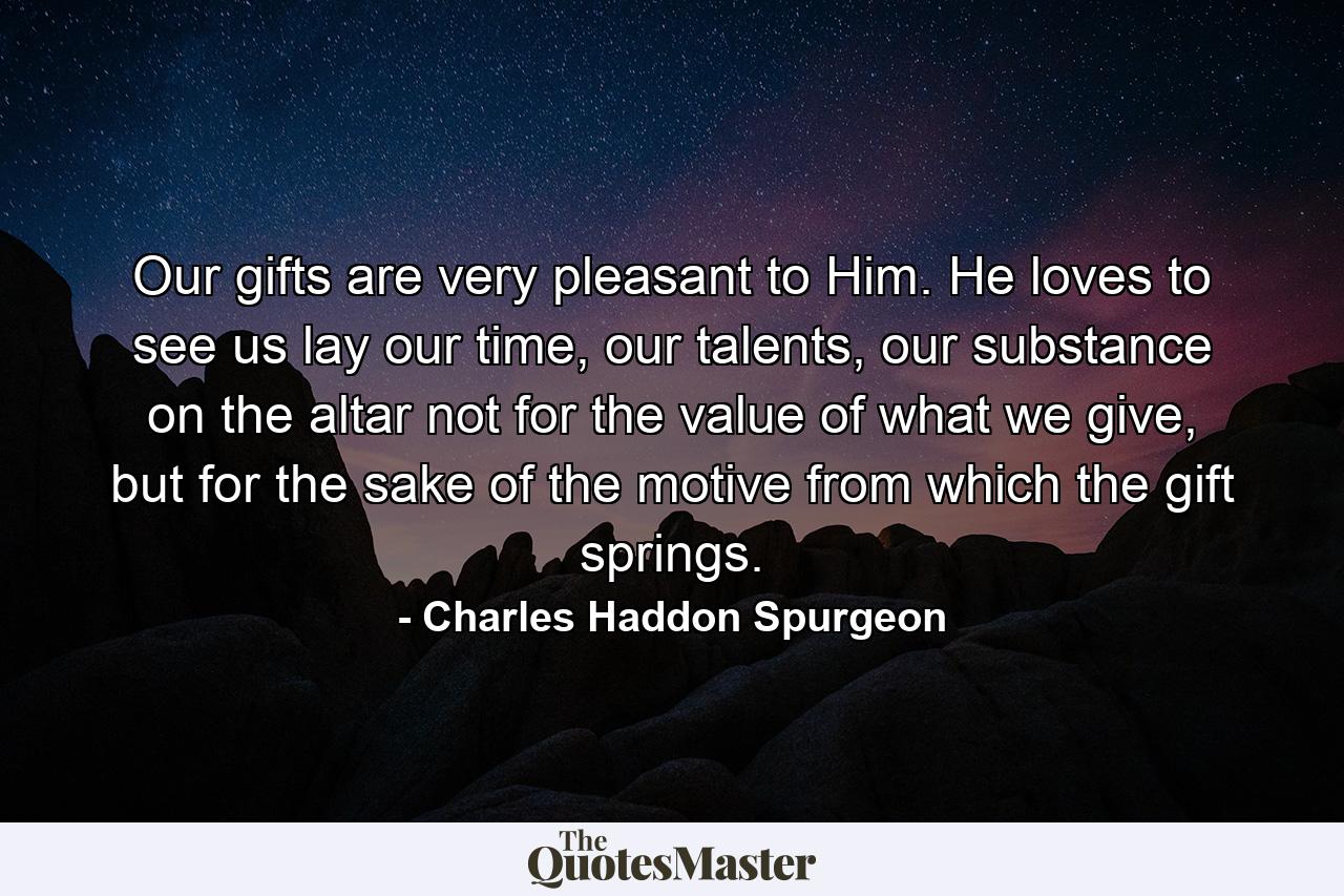 Our gifts are very pleasant to Him. He loves to see us lay our time, our talents, our substance on the altar not for the value of what we give, but for the sake of the motive from which the gift springs. - Quote by Charles Haddon Spurgeon