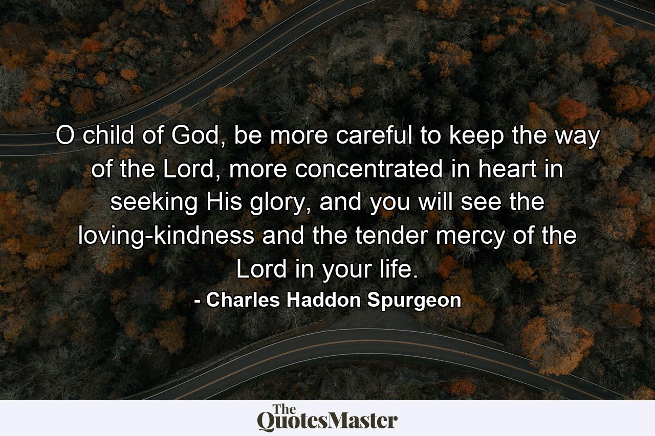 O child of God, be more careful to keep the way of the Lord, more concentrated in heart in seeking His glory, and you will see the loving-kindness and the tender mercy of the Lord in your life. - Quote by Charles Haddon Spurgeon