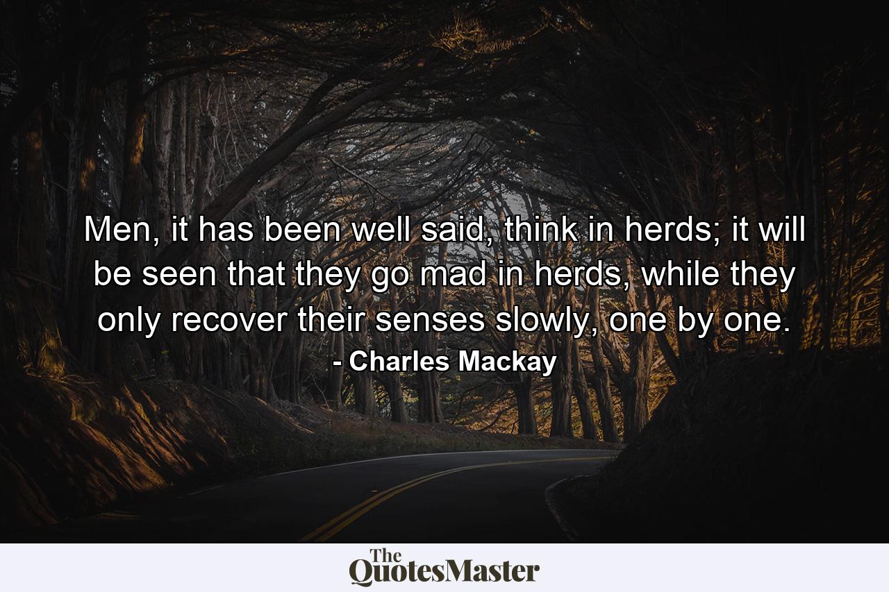 Men, it has been well said, think in herds; it will be seen that they go mad in herds, while they only recover their senses slowly, one by one. - Quote by Charles Mackay