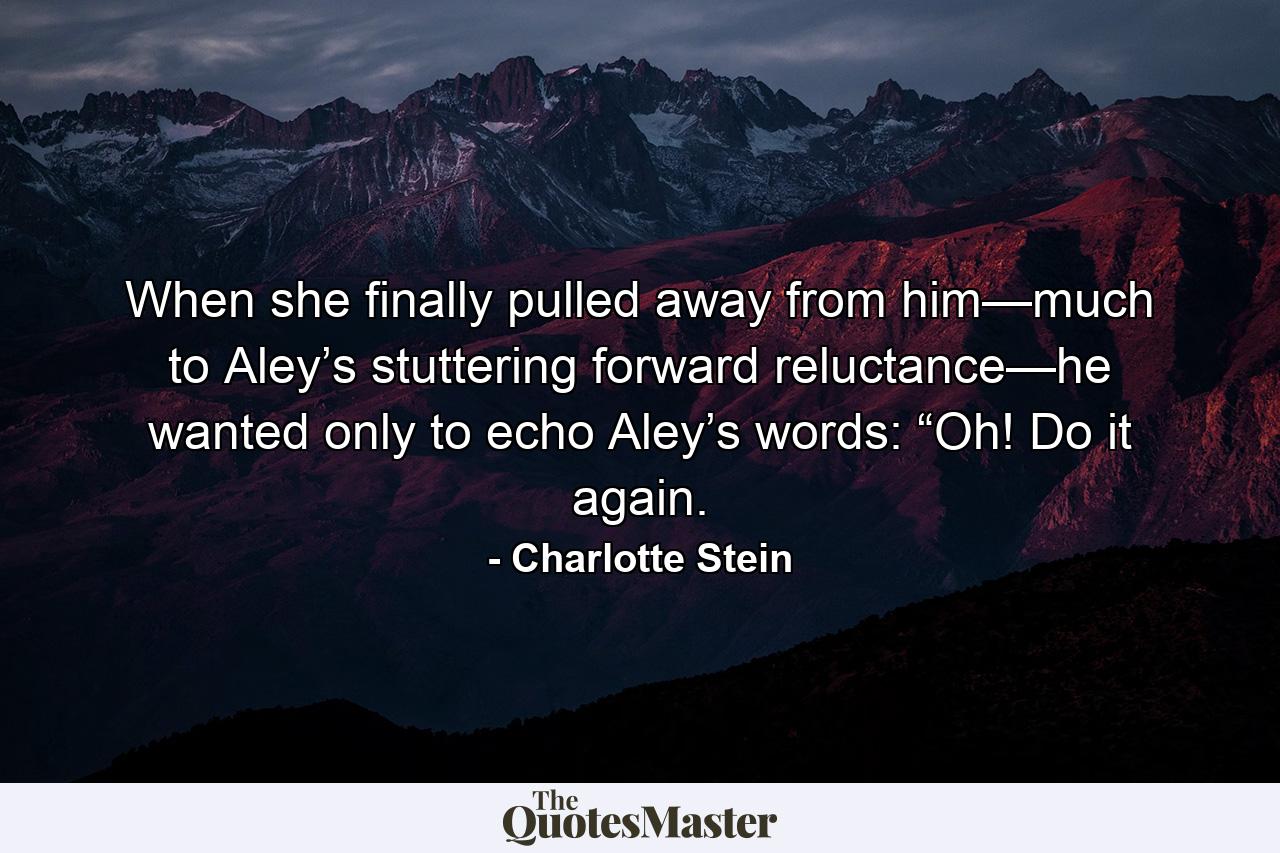 When she finally pulled away from him—much to Aley’s stuttering forward reluctance—he wanted only to echo Aley’s words: “Oh! Do it again. - Quote by Charlotte Stein