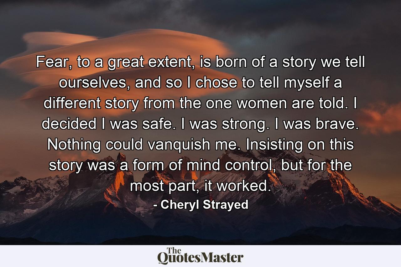 Fear, to a great extent, is born of a story we tell ourselves, and so I chose to tell myself a different story from the one women are told. I decided I was safe. I was strong. I was brave. Nothing could vanquish me. Insisting on this story was a form of mind control, but for the most part, it worked. - Quote by Cheryl Strayed