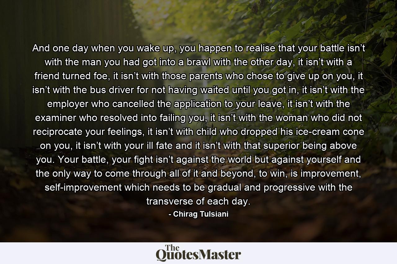 And one day when you wake up, you happen to realise that your battle isn’t with the man you had got into a brawl with the other day, it isn’t with a friend turned foe, it isn’t with those parents who chose to give up on you, it isn’t with the bus driver for not having waited until you got in, it isn’t with the employer who cancelled the application to your leave, it isn’t with the examiner who resolved into failing you, it isn’t with the woman who did not reciprocate your feelings, it isn’t with child who dropped his ice-cream cone on you, it isn’t with your ill fate and it isn’t with that superior being above you. Your battle, your fight isn’t against the world but against yourself and the only way to come through all of it and beyond, to win, is improvement, self-improvement which needs to be gradual and progressive with the transverse of each day. - Quote by Chirag Tulsiani