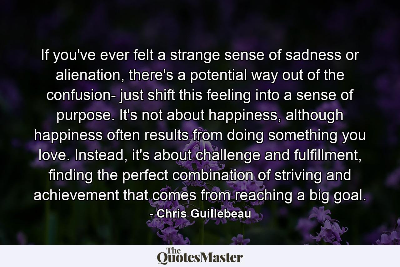 If you've ever felt a strange sense of sadness or alienation, there's a potential way out of the confusion- just shift this feeling into a sense of purpose. It's not about happiness, although happiness often results from doing something you love. Instead, it's about challenge and fulfillment, finding the perfect combination of striving and achievement that comes from reaching a big goal. - Quote by Chris Guillebeau