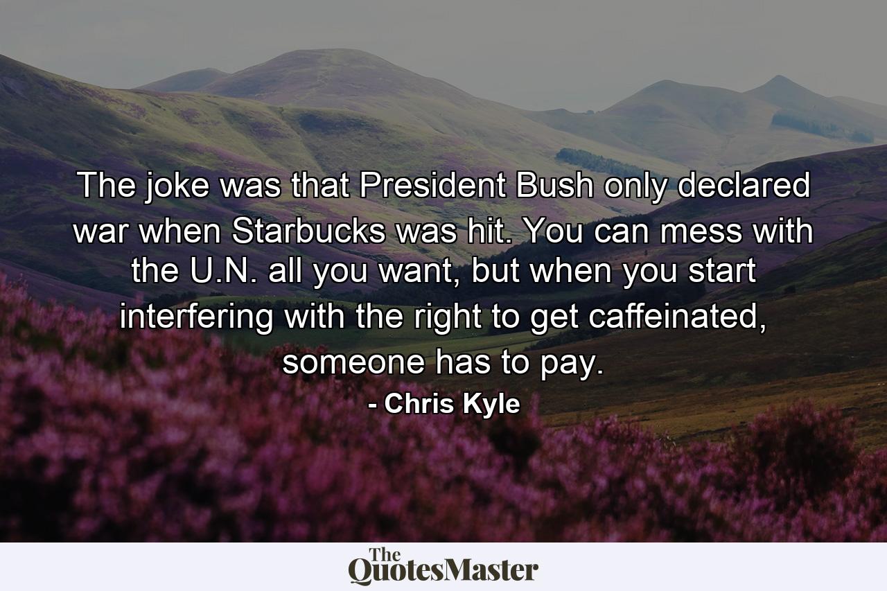 The joke was that President Bush only declared war when Starbucks was hit. You can mess with the U.N. all you want, but when you start interfering with the right to get caffeinated, someone has to pay. - Quote by Chris Kyle