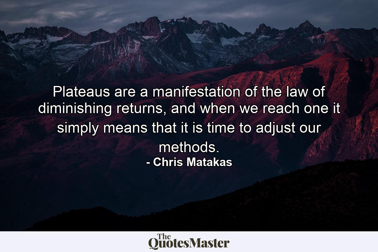 Plateaus are a manifestation of the law of diminishing returns, and when we reach one it simply means that it is time to adjust our methods. - Quote by Chris Matakas