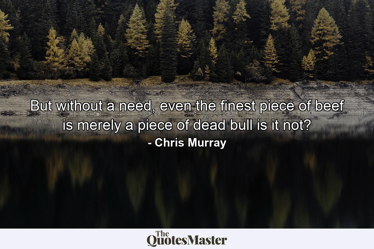 But without a need, even the finest piece of beef is merely a piece of dead bull is it not? - Quote by Chris Murray