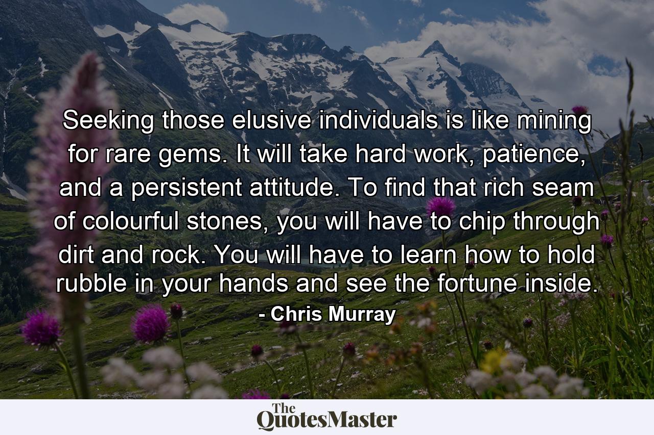 Seeking those elusive individuals is like mining for rare gems. It will take hard work, patience, and a persistent attitude. To find that rich seam of colourful stones, you will have to chip through dirt and rock. You will have to learn how to hold rubble in your hands and see the fortune inside. - Quote by Chris Murray