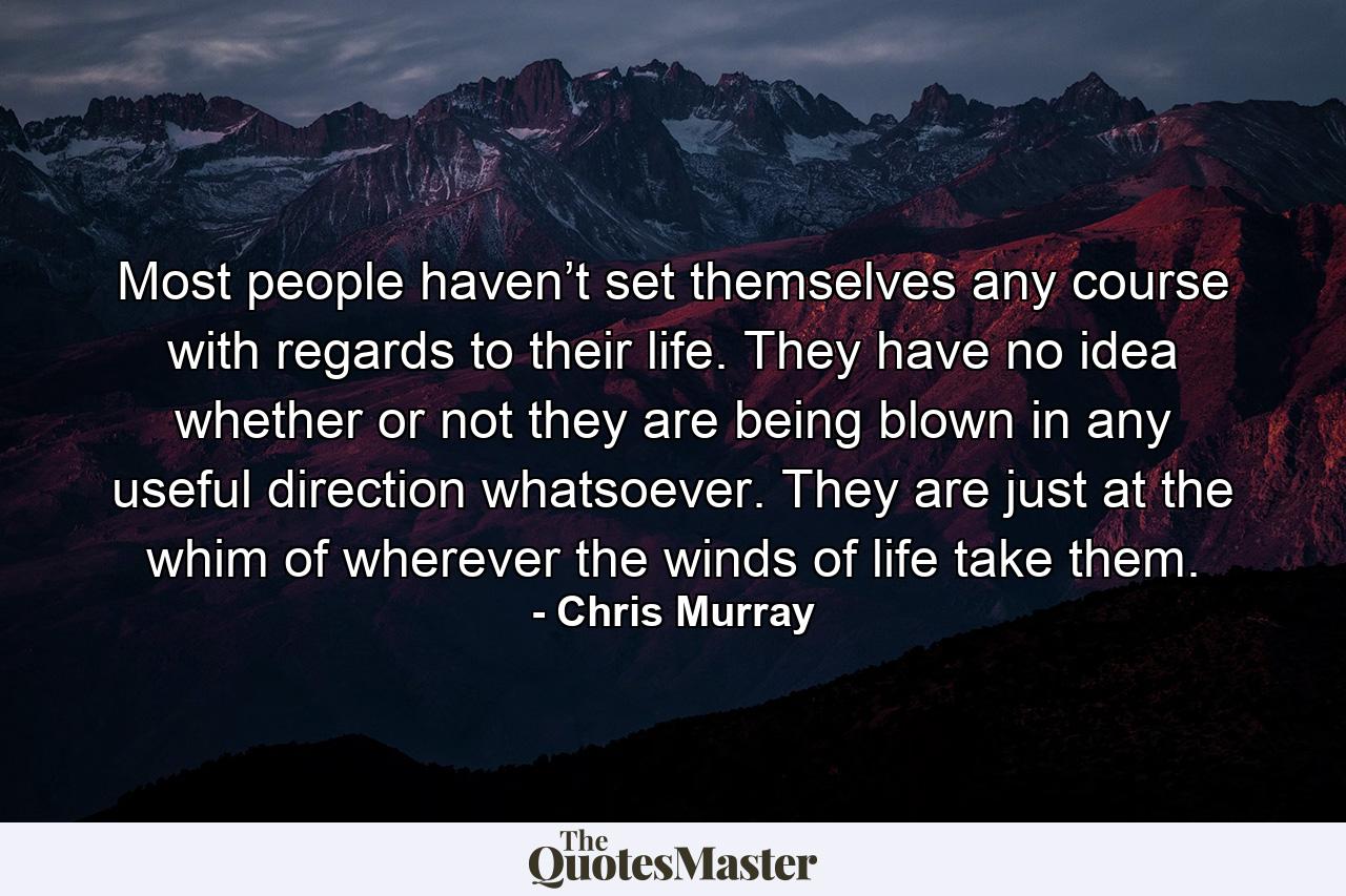 Most people haven’t set themselves any course with regards to their life. They have no idea whether or not they are being blown in any useful direction whatsoever. They are just at the whim of wherever the winds of life take them. - Quote by Chris Murray