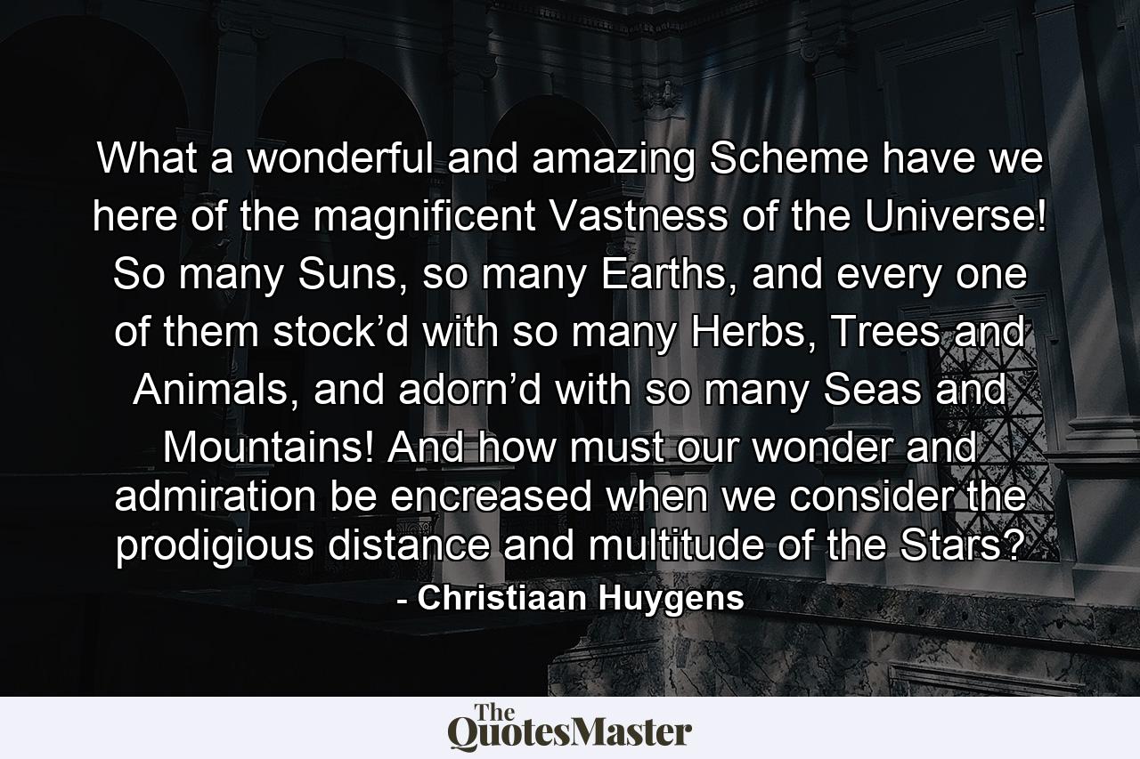 What a wonderful and amazing Scheme have we here of the magnificent Vastness of the Universe! So many Suns, so many Earths, and every one of them stock’d with so many Herbs, Trees and Animals, and adorn’d with so many Seas and Mountains! And how must our wonder and admiration be encreased when we consider the prodigious distance and multitude of the Stars? - Quote by Christiaan Huygens