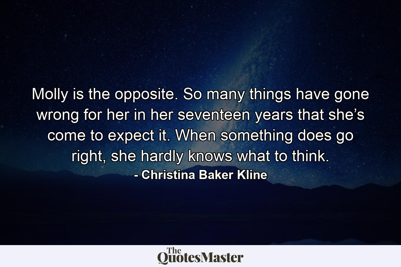 Molly is the opposite. So many things have gone wrong for her in her seventeen years that she’s come to expect it. When something does go right, she hardly knows what to think. - Quote by Christina Baker Kline