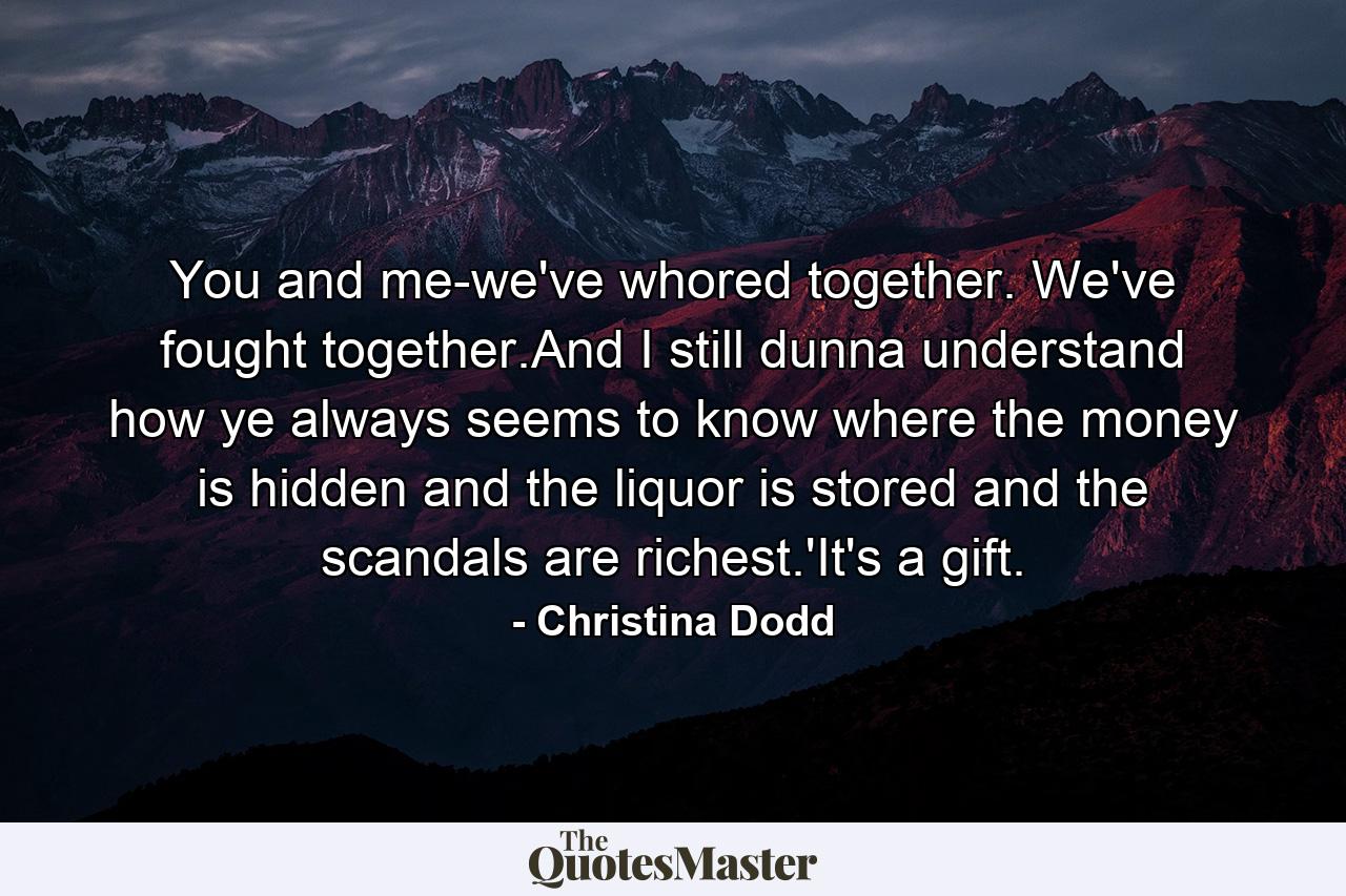 You and me-we've whored together. We've fought together.And I still dunna understand how ye always seems to know where the money is hidden and the liquor is stored and the scandals are richest.'It's a gift. - Quote by Christina Dodd