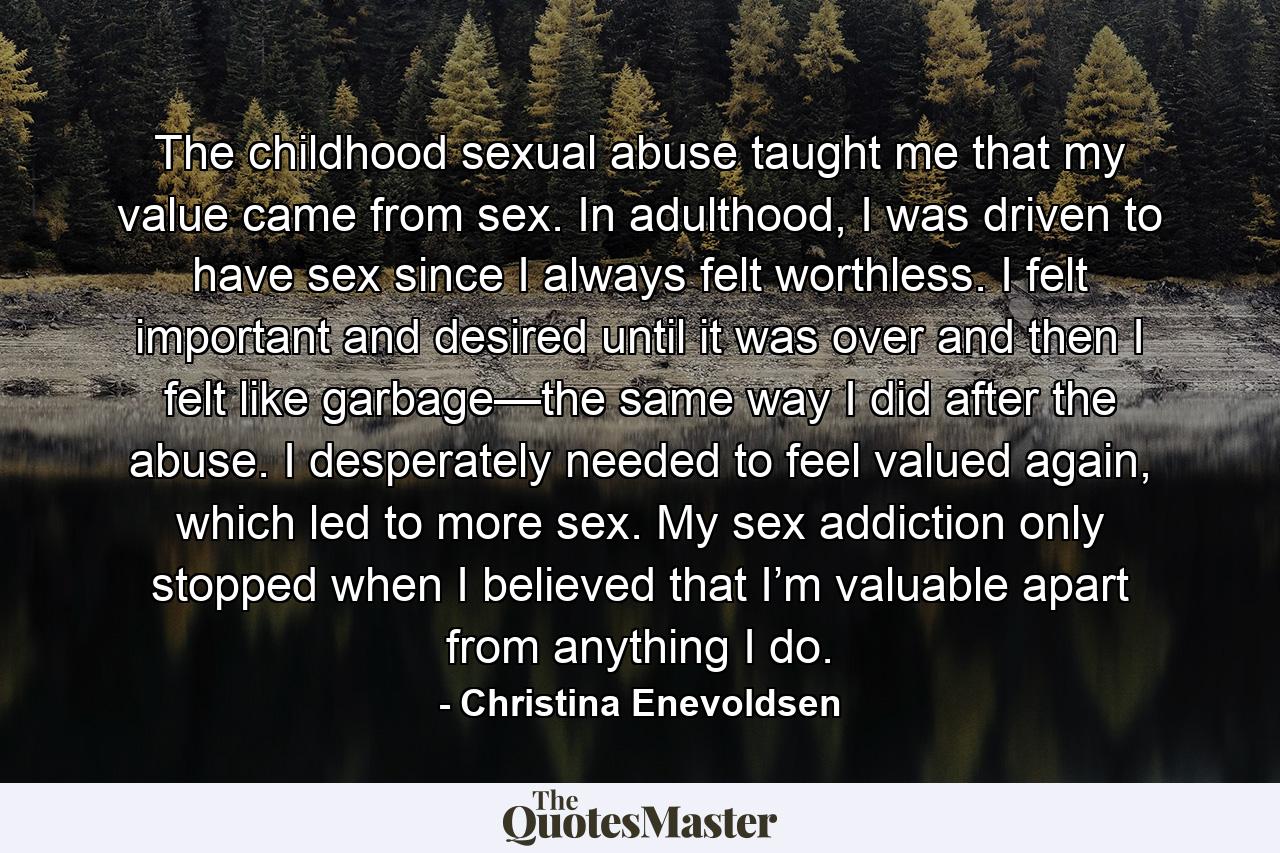 The childhood sexual abuse taught me that my value came from sex. In adulthood, I was driven to have sex since I always felt worthless. I felt important and desired until it was over and then I felt like garbage—the same way I did after the abuse. I desperately needed to feel valued again, which led to more sex. My sex addiction only stopped when I believed that I’m valuable apart from anything I do. - Quote by Christina Enevoldsen